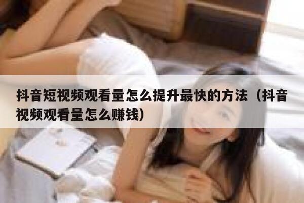 抖音短视频观看量怎么提升最快的方法（抖音视频观看量怎么赚钱） 第1张