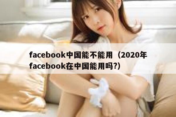facebook中国能不能用（2020年facebook在中国能用吗?） 第1张