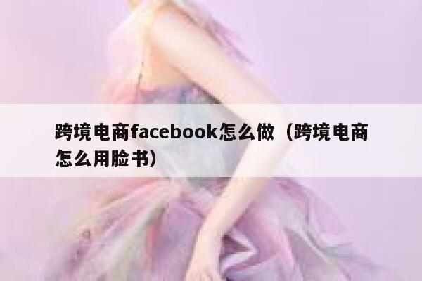 跨境电商facebook怎么做（跨境电商怎么用脸书） 第1张