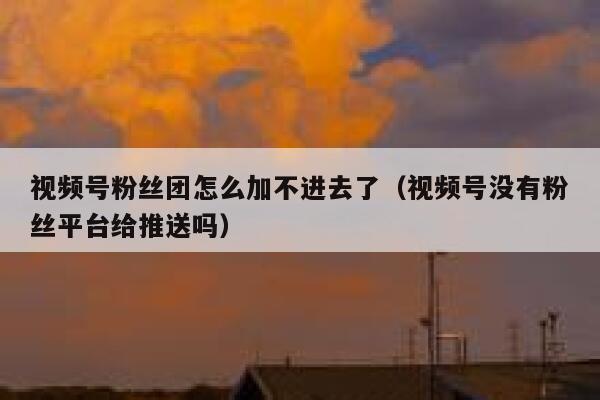 视频号粉丝团怎么加不进去了（视频号没有粉丝平台给推送吗） 第1张