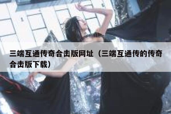 三端互通传奇合击版网址（三端互通传的传奇合击版下载） 第1张