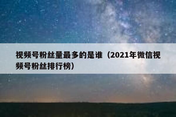 视频号粉丝量最多的是谁（2021年微信视频号粉丝排行榜） 第1张