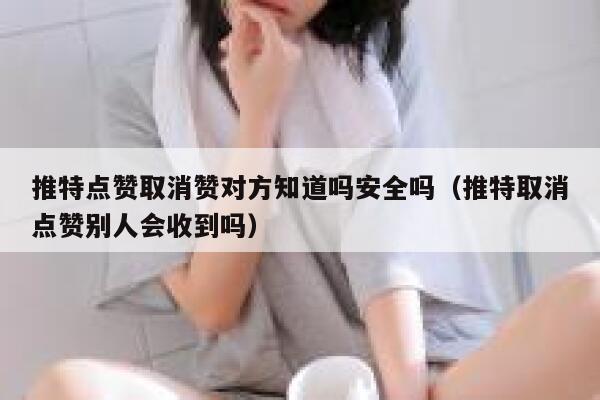 推特点赞取消赞对方知道吗安全吗（推特取消点赞别人会收到吗） 第1张