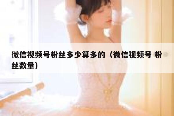 微信视频号粉丝多少算多的（微信视频号 粉丝数量） 第1张