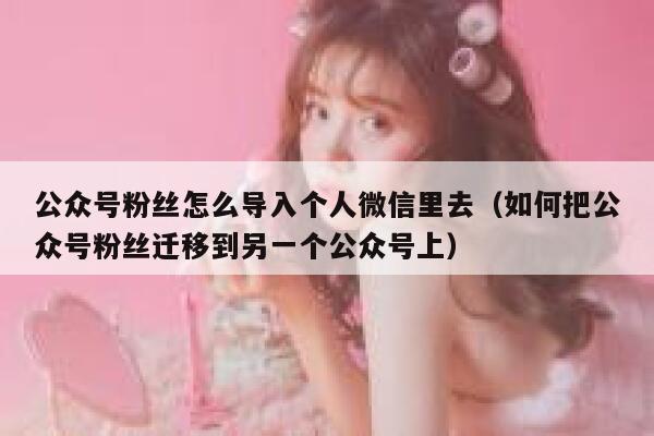 公众号粉丝怎么导入个人微信里去（如何把公众号粉丝迁移到另一个公众号上） 第1张