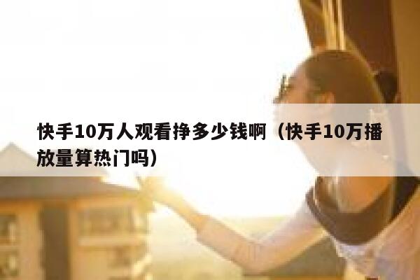快手10万人观看挣多少钱啊(快手10万播放量算热门吗) 第1张 快手10万人观看挣多少钱啊(快手10万播放量算热门吗) 第1张