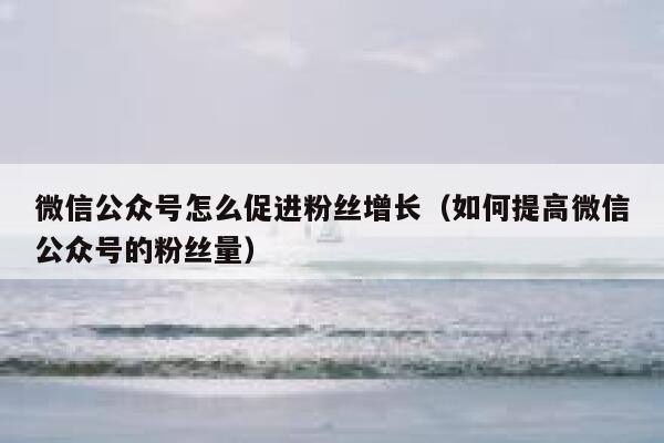 微信公众号怎么促进粉丝增长（如何提高微信公众号的粉丝量） 第1张