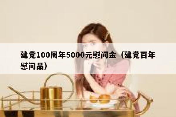 建党100周年5000元慰问金(建党百年慰问品) 第1张 建党100周年5000元慰问金(建党百年慰问品) 第1张