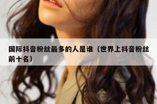 国际抖音粉丝最多的人是谁（世界上抖音粉丝前十名） 第1张