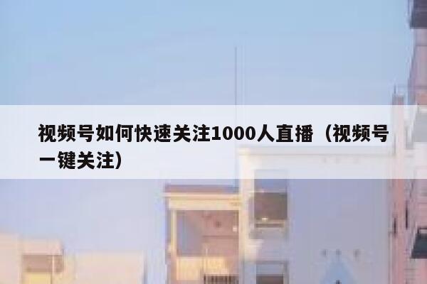 视频号如何快速关注1000人直播（视频号一键关注） 第1张