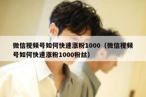 微信视频号如何快速涨粉1000（微信视频号如何快速涨粉1000粉丝） 第1张