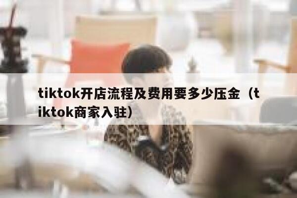tiktok开店流程及费用要多少压金（tiktok商家入驻） 第1张