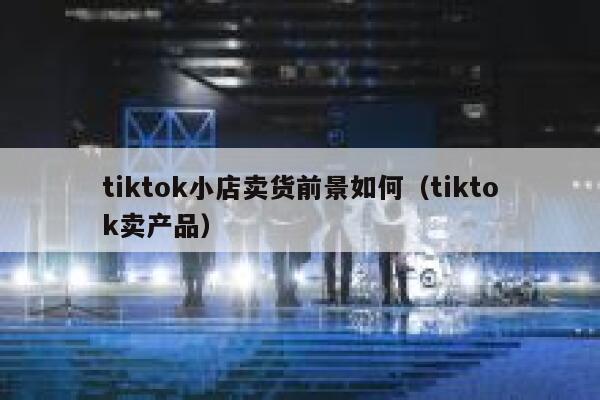 tiktok小店卖货前景如何（tiktok卖产品） 第1张