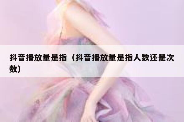 抖音播放量是指（抖音播放量是指人数还是次数） 第1张