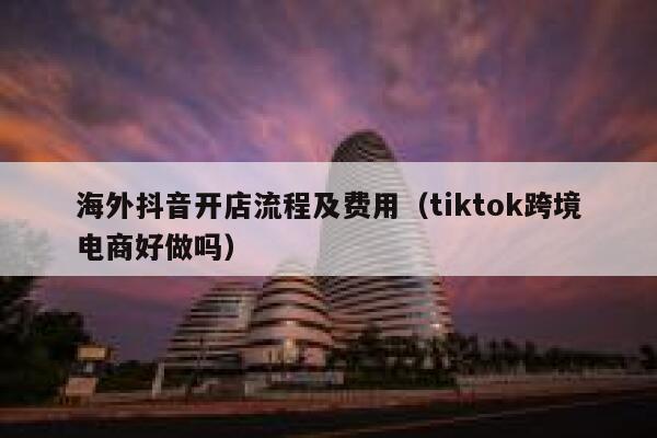 海外抖音开店流程及费用（tiktok跨境电商好做吗） 第1张
