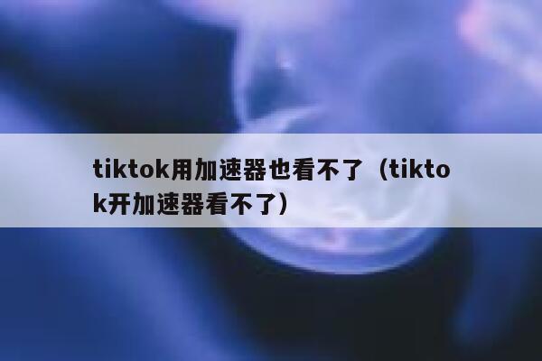tiktok用加速器也看不了（tiktok开加速器看不了） 第1张