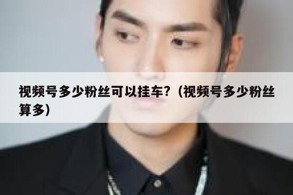 视频号多少粉丝可以挂车?（视频号多少粉丝算多） 第1张