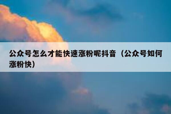 公众号怎么才能快速涨粉呢抖音（公众号如何涨粉快） 第1张