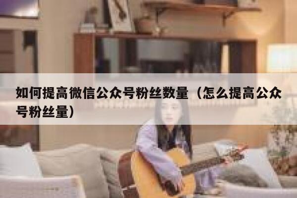如何提高微信公众号粉丝数量(怎么提高公众号粉丝量) 第1张 如何提高微信公众号粉丝数量(怎么提高公众号粉丝量) 第1张