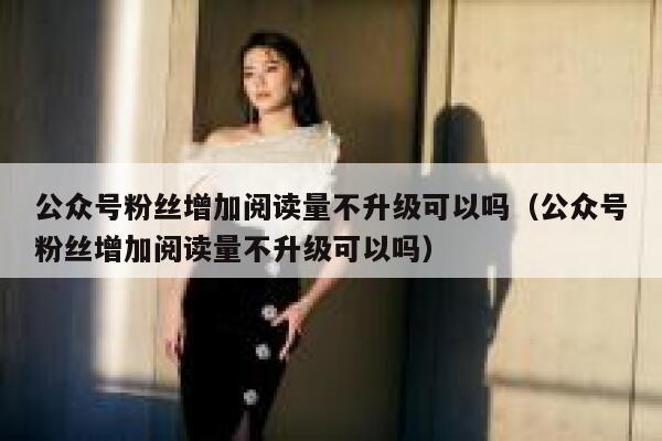 公众号粉丝增加阅读量不升级可以吗（公众号粉丝增加阅读量不升级可以吗） 第1张