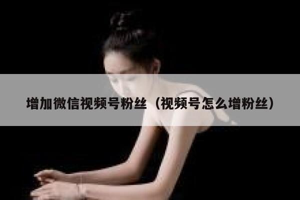增加微信视频号粉丝（视频号怎么增粉丝） 第1张