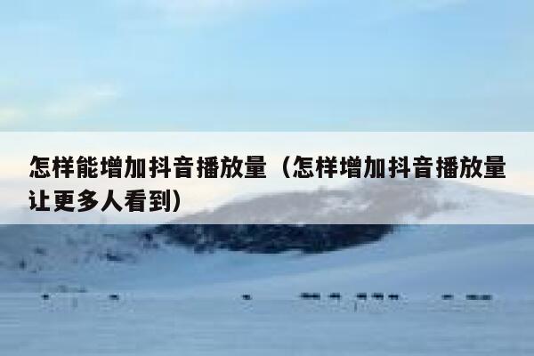 怎样能增加抖音播放量（怎样增加抖音播放量让更多人看到） 第1张