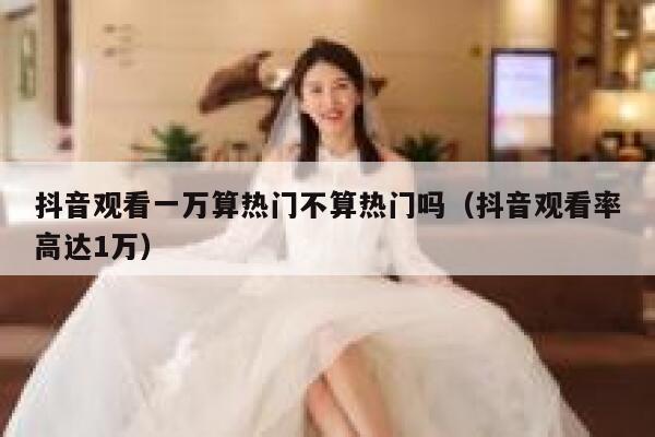 抖音观看一万算热门不算热门吗(抖音观看率高达1万) 第1张 抖音观看一万算热门不算热门吗(抖音观看率高达1万) 第1张