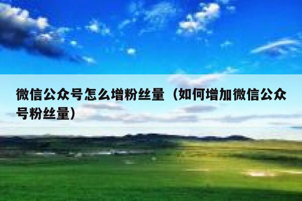 微信公众号怎么增粉丝量（如何增加微信公众号粉丝量） 第1张