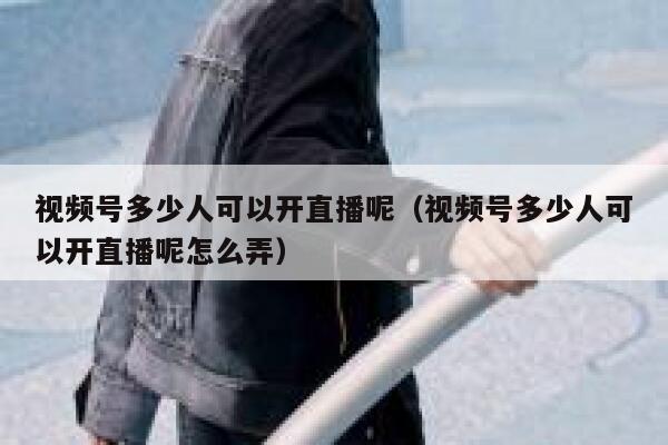 视频号多少人可以开直播呢（视频号多少人可以开直播呢怎么弄） 第1张