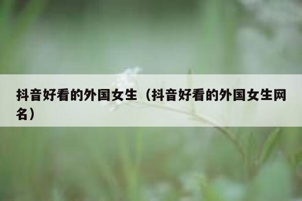 抖音好看的外国女生(抖音好看的外国女生网名) 第1张 抖音好看的外国女生(抖音好看的外国女生网名) 第1张
