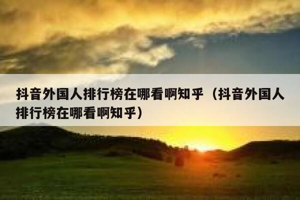 抖音外国人排行榜在哪看啊知乎（抖音外国人排行榜在哪看啊知乎） 第1张