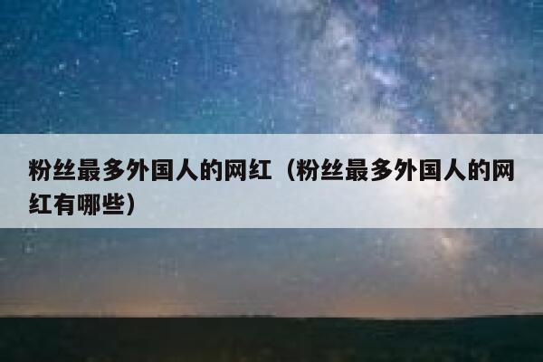 粉丝最多外国人的网红（粉丝最多外国人的网红有哪些） 第1张