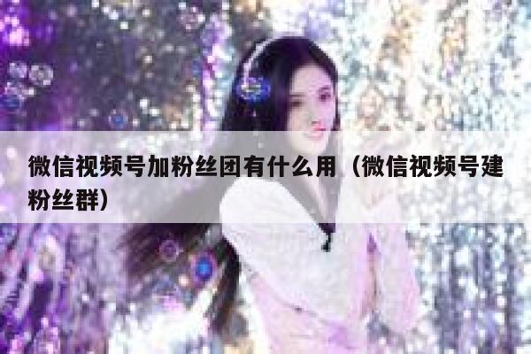 微信视频号加粉丝团有什么用（微信视频号建粉丝群） 第1张