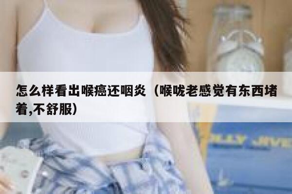 怎么样看出喉癌还咽炎（喉咙老感觉有东西堵着,不舒服） 第1张