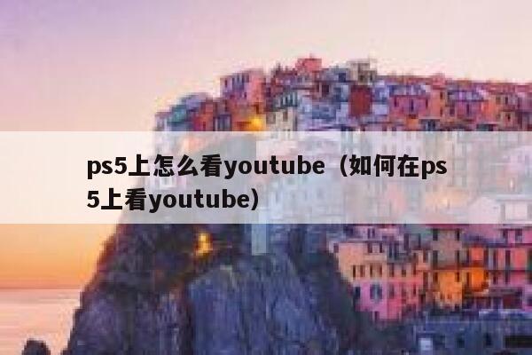 ps5上怎么看youtube（如何在ps5上看youtube） 第1张