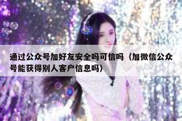 通过公众号加好友安全吗可信吗（加微信公众号能获得别人客户信息吗） 第1张