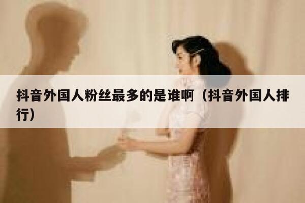 抖音外国人粉丝最多的是谁啊（抖音外国人排行） 第1张