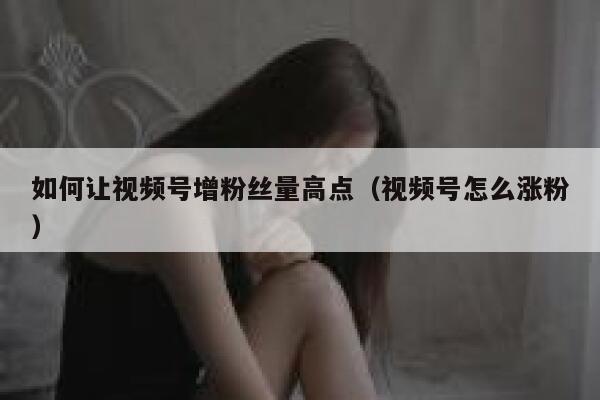 如何让视频号增粉丝量高点（视频号怎么涨粉） 第1张