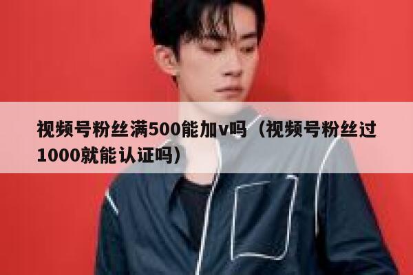 视频号粉丝满500能加v吗（视频号粉丝过1000就能认证吗） 第1张