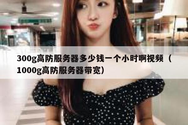 300g高防服务器多少钱一个小时啊视频（1000g高防服务器带宽） 第1张