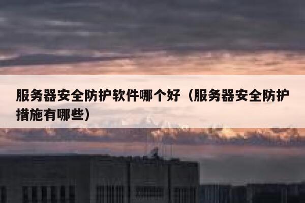 服务器安全防护软件哪个好（服务器安全防护措施有哪些） 第1张