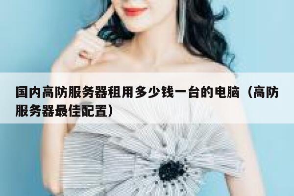 国内高防服务器租用多少钱一台的电脑（高防服务器最佳配置） 第1张