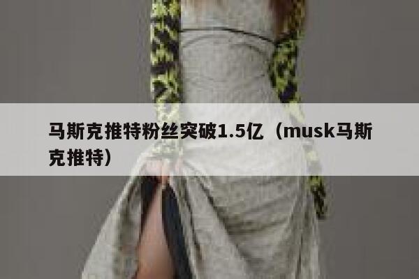 马斯克推特粉丝突破1.5亿（musk马斯克推特） 第1张