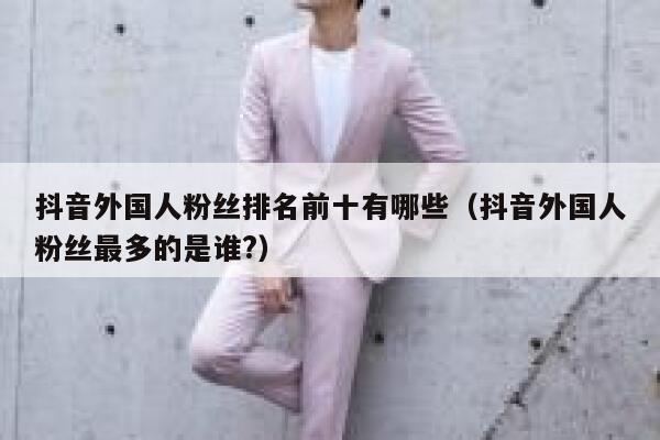抖音外国人粉丝排名前十有哪些（抖音外国人粉丝最多的是谁?） 第1张