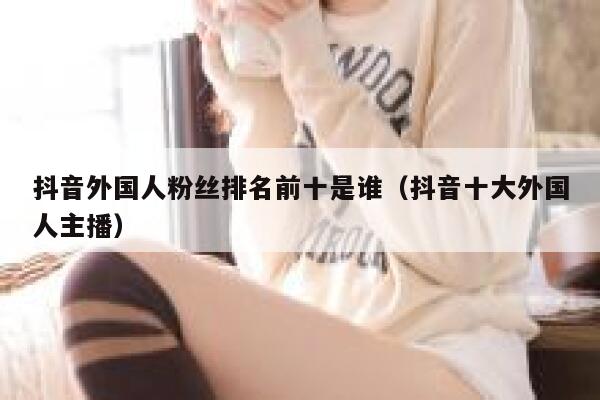 抖音外国人粉丝排名前十是谁（抖音十大外国人主播） 第1张