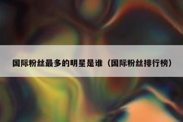 国际粉丝最多的明星是谁（国际粉丝排行榜） 第1张