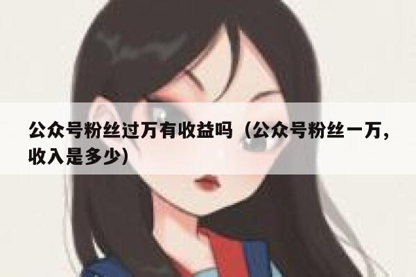 公众号粉丝过万有收益吗（公众号粉丝一万,收入是多少） 第1张