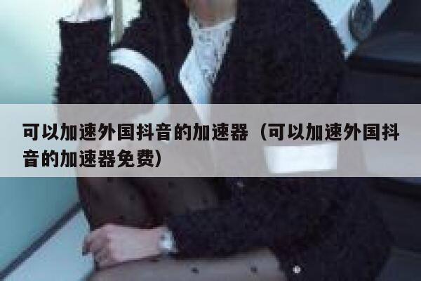 可以加速外国抖音的加速器（可以加速外国抖音的加速器免费） 第1张