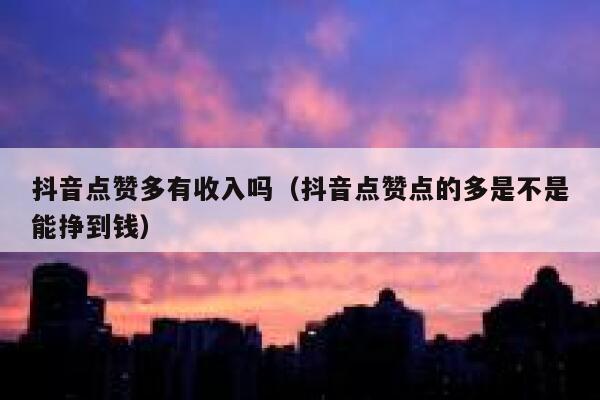 抖音点赞多有收入吗（抖音点赞点的多是不是能挣到钱） 第1张