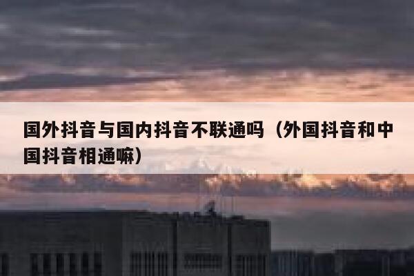 国外抖音与国内抖音不联通吗（外国抖音和中国抖音相通嘛） 第1张